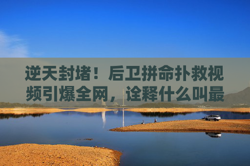 逆天封堵!后卫拼命扑救视频引爆全网,诠释什么叫最后一道防线