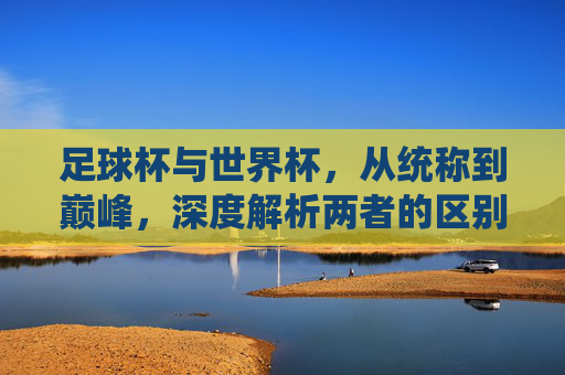 足球杯与世界杯,从统称到巅峰,深度解析两者的区别与联系