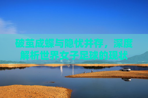 破茧成蝶与隐忧并存,深度解析世界女子足球的现状