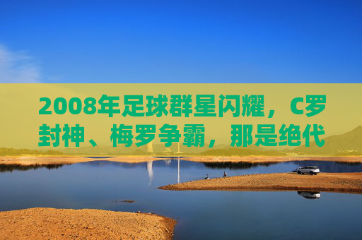 2008年足球群星闪耀,C罗封神、梅罗争霸,那是绝代双骄的黄金元年