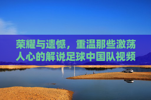 荣耀与遗憾,重温那些激荡人心的解说足球中国队视频