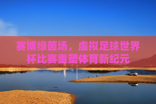 赛博绿茵场,虚拟足球世界杯比赛重塑体育新纪元