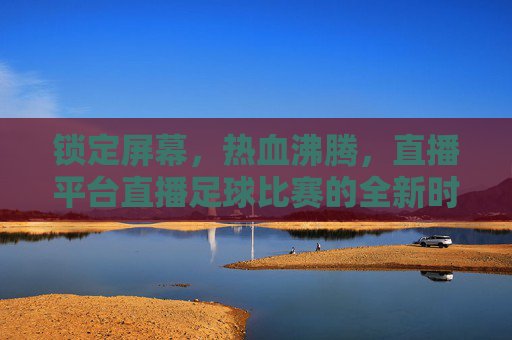 锁定屏幕,热血沸腾,直播平台直播足球比赛的全新时代