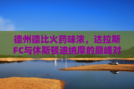 德州德比火药味浓,达拉斯FC与休斯顿迪纳摩的巅峰对决