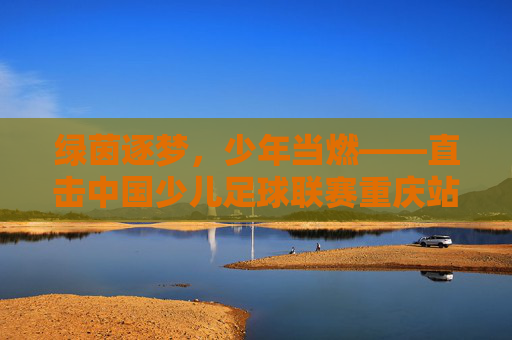 绿茵逐梦,少年当燃——直击中国少儿足球联赛重庆站