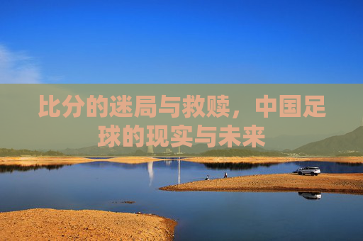 比分的迷局与救赎,中国足球的现实与未来