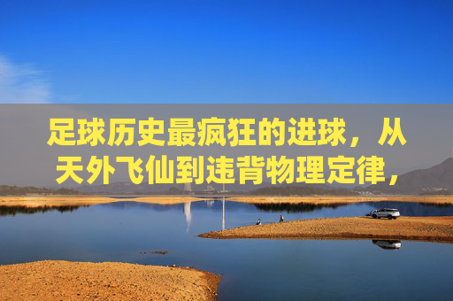 足球历史最疯狂的进球,从天外飞仙到违背物理定律,盘点那些载入史册的瞬间