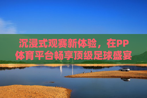 沉浸式观赛新体验,在PP体育平台畅享顶级足球盛宴