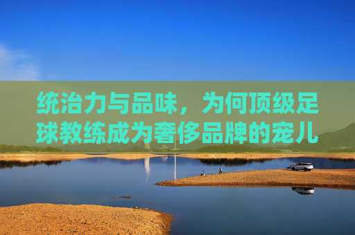 统治力与品味,为何顶级足球教练成为奢侈品牌的宠儿