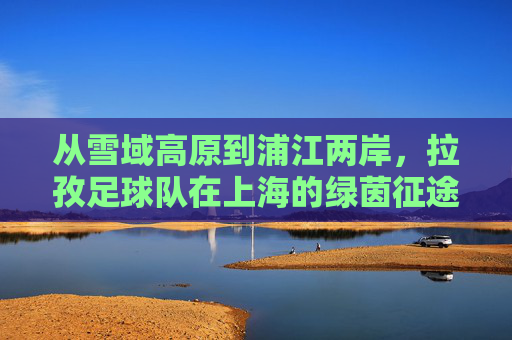 从雪域高原到浦江两岸,拉孜足球队在上海的绿茵征途