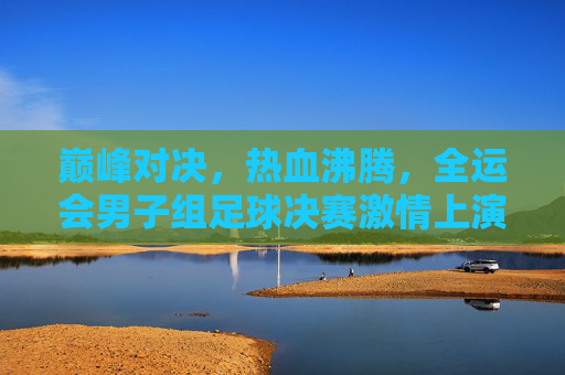巅峰对决,热血沸腾,全运会男子组足球决赛激情上演