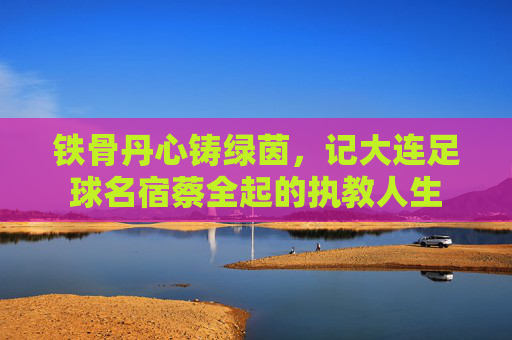 铁骨丹心铸绿茵,记大连足球名宿蔡全起的执教人生