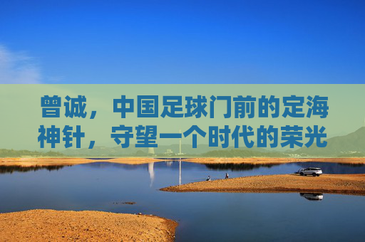 曾诚,中国足球门前的定海神针,守望一个时代的荣光与落寞