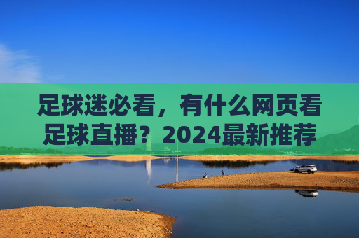 足球迷必看,有什么网页看足球直播?2024最新推荐与避坑指南
