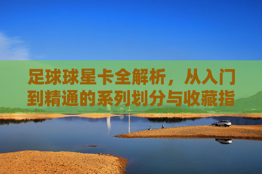 足球球星卡全解析，从入门到精通的系列划分与收藏指南