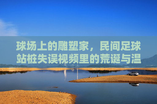 球场上的雕塑家,民间足球站桩失误视频里的荒诞与温情