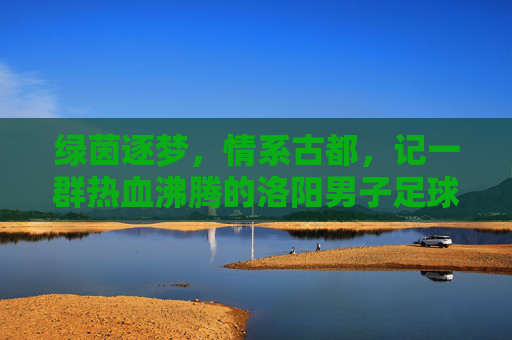绿茵逐梦,情系古都,记一群热血沸腾的洛阳男子足球甲级队员