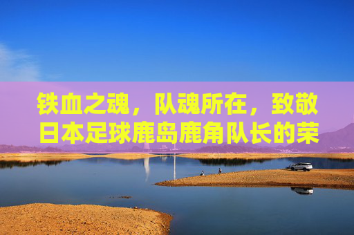 铁血之魂,队魂所在,致敬日本足球鹿岛鹿角队长的荣耀与担当