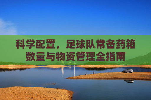 科学配置,足球队常备药箱数量与物资管理全指南