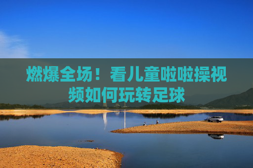 燃爆全场!看儿童啦啦操视频如何玩转足球