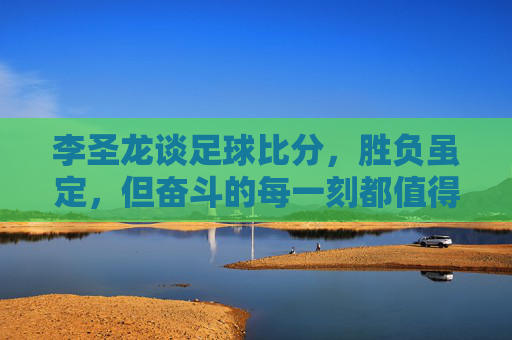 李圣龙谈足球比分,胜负虽定,但奋斗的每一刻都值得铭记
