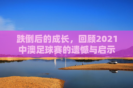 跌倒后的成长,回顾2021中澳足球赛的遗憾与启示