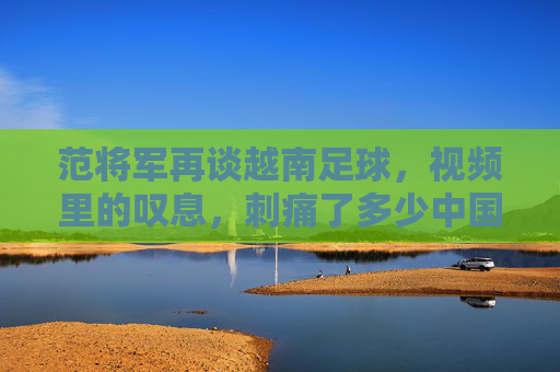 范将军再谈越南足球,视频里的叹息,刺痛了多少中国球迷的心?