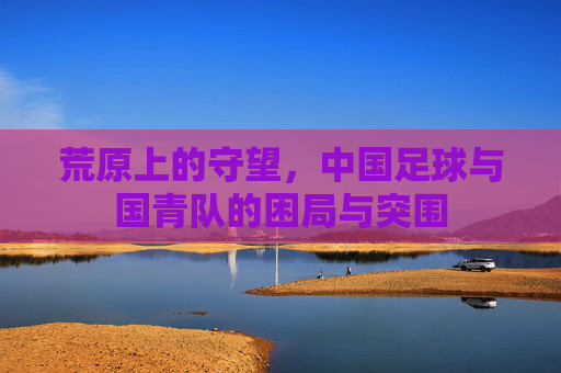 荒原上的守望,中国足球与国青队的困局与突围