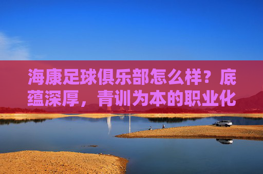 海康足球俱乐部怎么样?底蕴深厚,青训为本的职业化探索