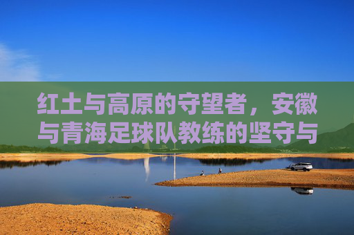 红土与高原的守望者,安徽与青海足球队教练的坚守与梦想