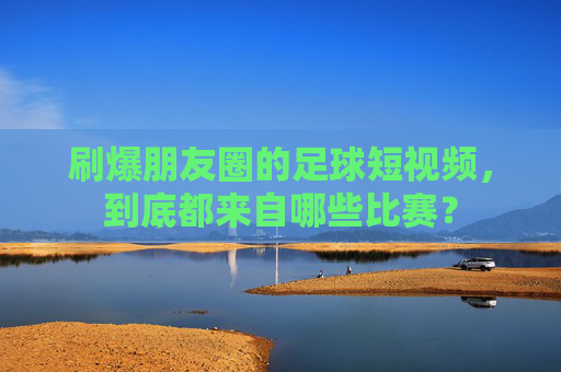 刷爆朋友圈的足球短视频,到底都来自哪些比赛?