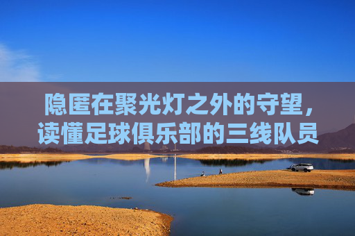 隐匿在聚光灯之外的守望,读懂足球俱乐部的三线队员