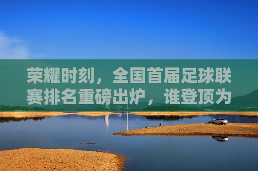 荣耀时刻,全国首届足球联赛排名重磅出炉,谁登顶为王?