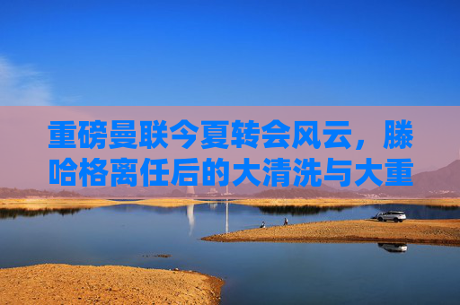 重磅曼联今夏转会风云,滕哈格离任后的大清洗与大重建