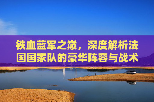 铁血蓝军之巅,深度解析法国国家队的豪华阵容与战术体系