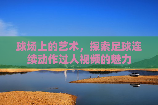 球场上的艺术,探索足球连续动作过人视频的魅力