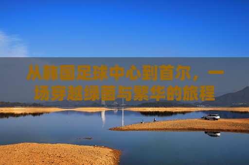 从韩国足球中心到首尔,一场穿越绿茵与繁华的旅程