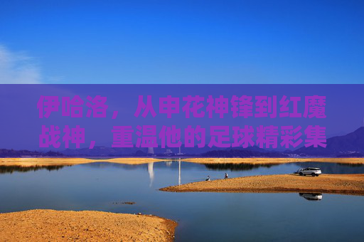 伊哈洛,从申花神锋到红魔战神,重温他的足球精彩集锦