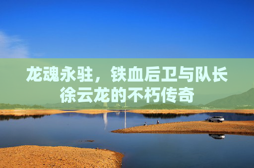 龙魂永驻,铁血后卫与队长徐云龙的不朽传奇