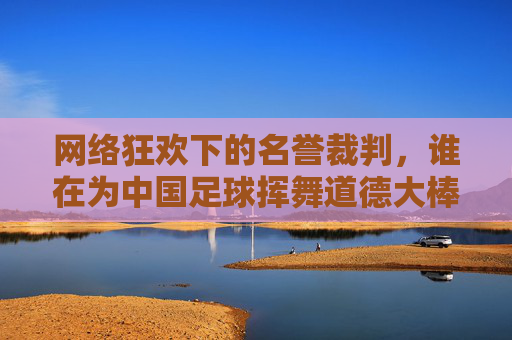 网络狂欢下的名誉裁判,谁在为中国足球挥舞道德大棒?