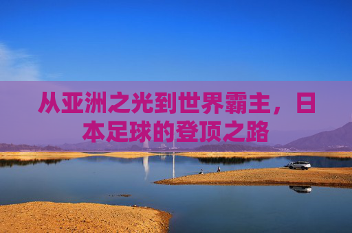 从亚洲之光到世界霸主,日本足球的登顶之路