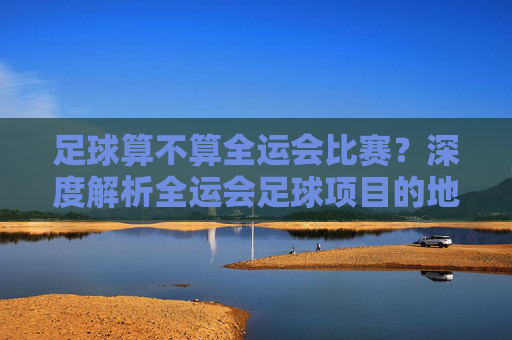 足球算不算全运会比赛?深度解析全运会足球项目的地位与意义