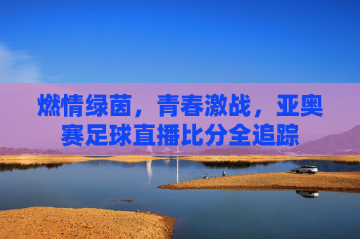 燃情绿茵,青春激战,亚奥赛足球直播比分全追踪
