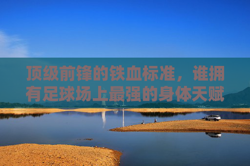 顶级前锋的铁血标准,谁拥有足球场上最强的身体天赋?