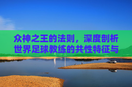 众神之王的法则,深度剖析世界足球教练的共性特征与个性魅力