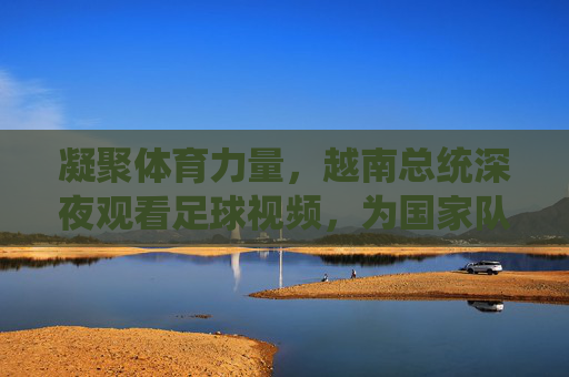 凝聚体育力量,越南总统深夜观看足球视频,为国家队加油鼓劲