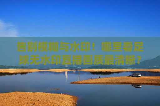 告别模糊与水印!哪里看足球无水印直播画质最清晰?