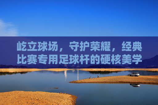 屹立球场,守护荣耀,经典比赛专用足球杆的硬核美学