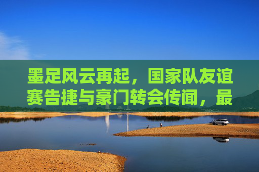 墨足风云再起,国家队友谊赛告捷与豪门转会传闻,最新消息一览