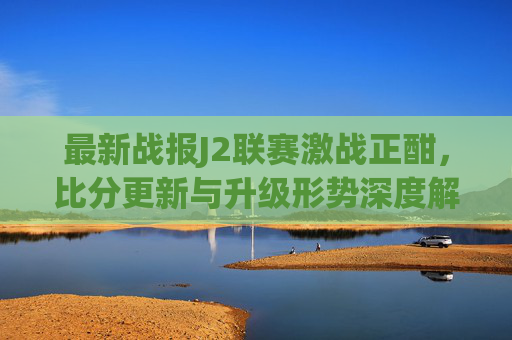 最新战报J2联赛激战正酣,比分更新与升级形势深度解析